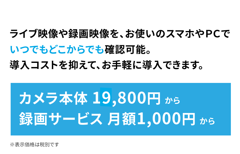 導入コストを抑えて、お手軽に導入できます。カメラ本体 19,800円〜、録画サービス 月額1,000円〜(税別)
